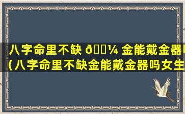 八字命里不缺 🌼 金能戴金器吗（八字命里不缺金能戴金器吗女生）